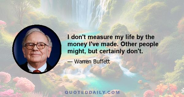 I don't measure my life by the money I've made. Other people might, but certainly don't.