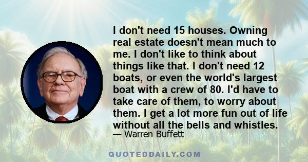 I don't need 15 houses. Owning real estate doesn't mean much to me. I don't like to think about things like that. I don't need 12 boats, or even the world's largest boat with a crew of 80. I'd have to take care of them, 