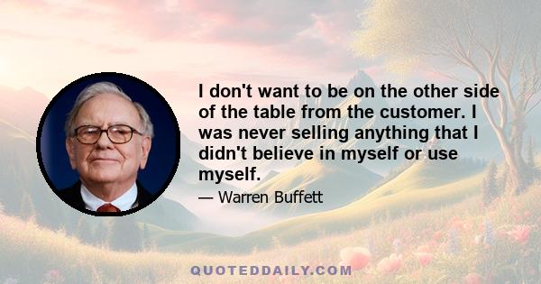 I don't want to be on the other side of the table from the customer. I was never selling anything that I didn't believe in myself or use myself.