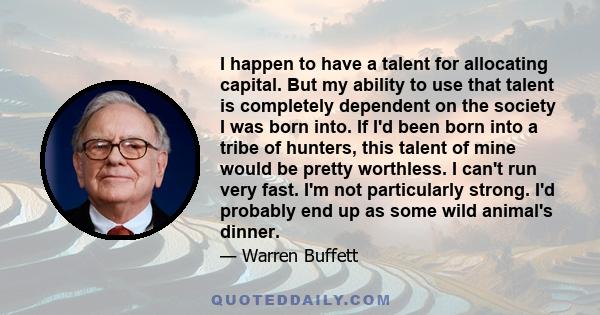 I happen to have a talent for allocating capital. But my ability to use that talent is completely dependent on the society I was born into. If I'd been born into a tribe of hunters, this talent of mine would be pretty