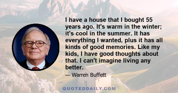 I have a house that I bought 55 years ago. It's warm in the winter; it's cool in the summer. It has everything I wanted, plus it has all kinds of good memories. Like my kids, I have good thoughts about that. I can't