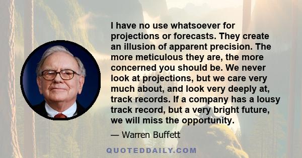 I have no use whatsoever for projections or forecasts. They create an illusion of apparent precision. The more meticulous they are, the more concerned you should be. We never look at projections, but we care very much