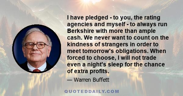 I have pledged - to you, the rating agencies and myself - to always run Berkshire with more than ample cash. We never want to count on the kindness of strangers in order to meet tomorrow's obligations. When forced to