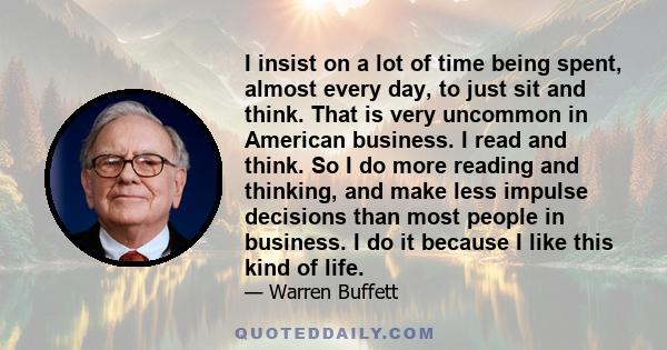 I insist on a lot of time being spent, almost every day, to just sit and think. That is very uncommon in American business. I read and think. So I do more reading and thinking, and make less impulse decisions than most