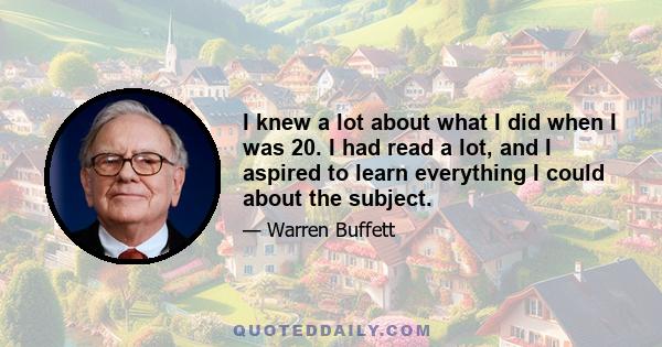 I knew a lot about what I did when I was 20. I had read a lot, and I aspired to learn everything I could about the subject.