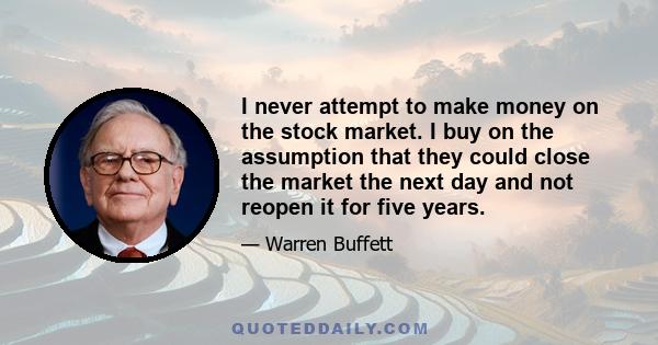 I never attempt to make money on the stock market. I buy on the assumption that they could close the market the next day and not reopen it for five years.