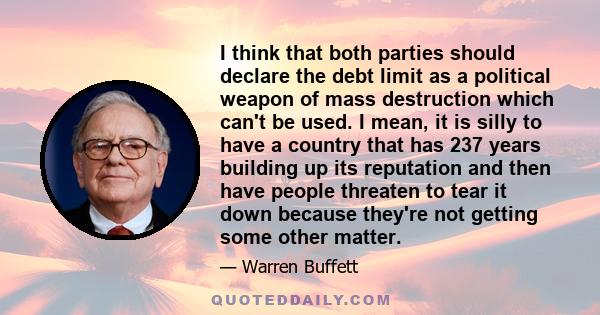 I think that both parties should declare the debt limit as a political weapon of mass destruction which can't be used. I mean, it is silly to have a country that has 237 years building up its reputation and then have