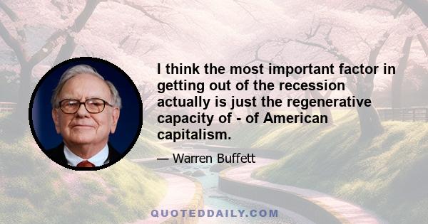 I think the most important factor in getting out of the recession actually is just the regenerative capacity of - of American capitalism.