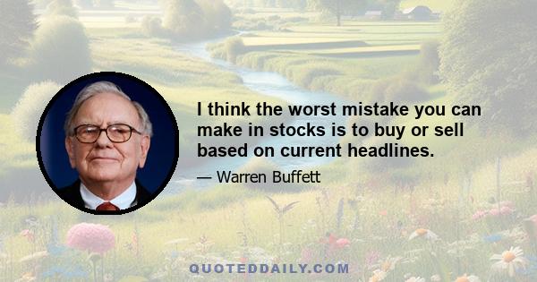 I think the worst mistake you can make in stocks is to buy or sell based on current headlines.