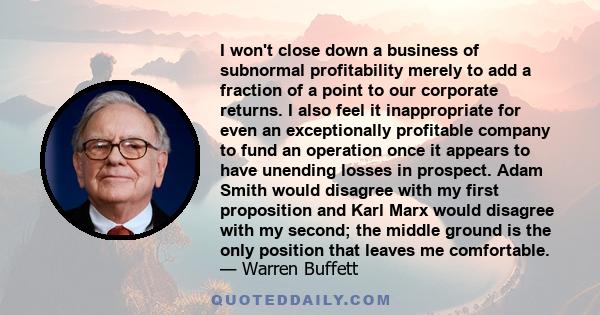 I won't close down a business of subnormal profitability merely to add a fraction of a point to our corporate returns. I also feel it inappropriate for even an exceptionally profitable company to fund an operation once