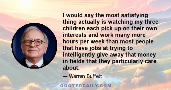 I would say the most satisfying thing actually is watching my three children each pick up on their own interests and work many more hours per week than most people that have jobs at trying to intelligently give away