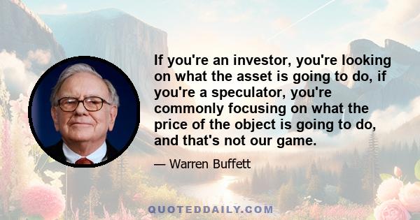 If you're an investor, you're looking on what the asset is going to do, if you're a speculator, you're commonly focusing on what the price of the object is going to do, and that's not our game.