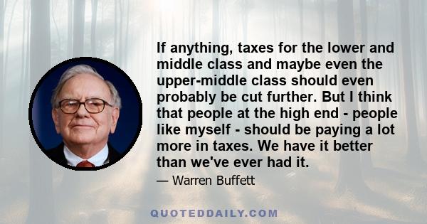 If anything, taxes for the lower and middle class and maybe even the upper-middle class should even probably be cut further. But I think that people at the high end - people like myself - should be paying a lot more in