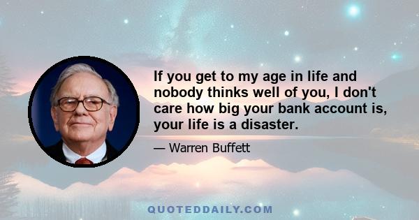 If you get to my age in life and nobody thinks well of you, I don't care how big your bank account is, your life is a disaster.