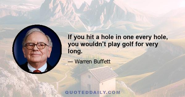 If you hit a hole in one every hole, you wouldn’t play golf for very long.