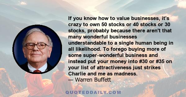 If you know how to value businesses, it's crazy to own 50 stocks or 40 stocks or 30 stocks, probably because there aren't that many wonderful businesses understandable to a single human being in all likelihood. To