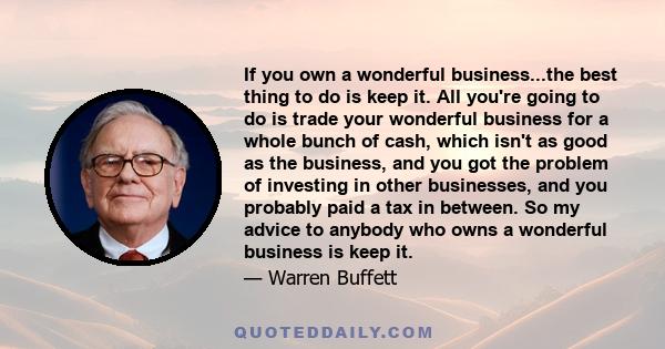 If you own a wonderful business...the best thing to do is keep it. All you're going to do is trade your wonderful business for a whole bunch of cash, which isn't as good as the business, and you got the problem of