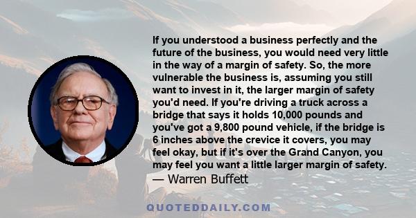 If you understood a business perfectly and the future of the business, you would need very little in the way of a margin of safety. So, the more vulnerable the business is, assuming you still want to invest in it, the