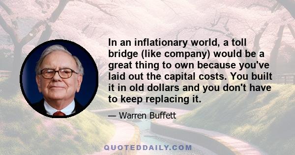 In an inflationary world, a toll bridge (like company) would be a great thing to own because you've laid out the capital costs. You built it in old dollars and you don't have to keep replacing it.