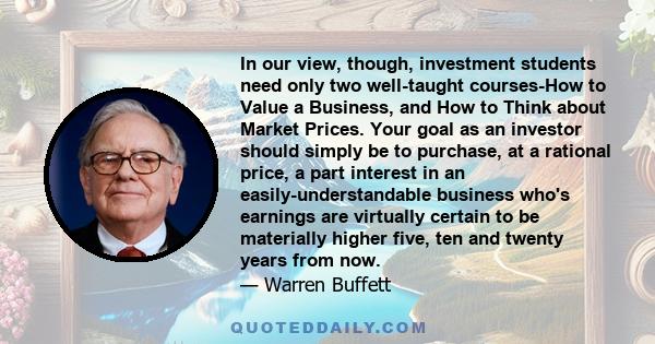 In our view, though, investment students need only two well-taught courses-How to Value a Business, and How to Think about Market Prices. Your goal as an investor should simply be to purchase, at a rational price, a