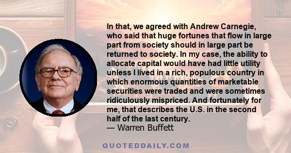 In that, we agreed with Andrew Carnegie, who said that huge fortunes that flow in large part from society should in large part be returned to society. In my case, the ability to allocate capital would have had little