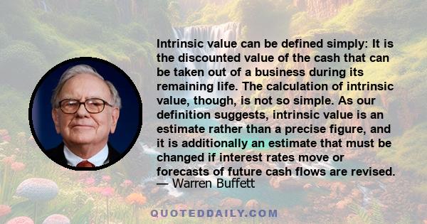 Intrinsic value can be defined simply: It is the discounted value of the cash that can be taken out of a business during its remaining life. The calculation of intrinsic value, though, is not so simple. As our