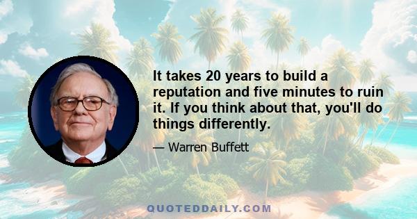 It takes 20 years to build a reputation and five minutes to ruin it. If you think about that, you'll do things differently.