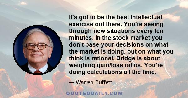 It's got to be the best intellectual exercise out there. You're seeing through new situations every ten minutes. In the stock market you don't base your decisions on what the market is doing, but on what you think is