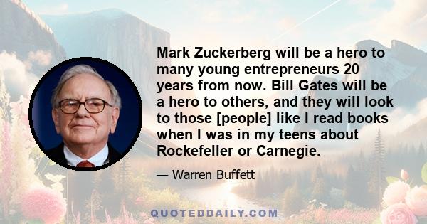 Mark Zuckerberg will be a hero to many young entrepreneurs 20 years from now. Bill Gates will be a hero to others, and they will look to those [people] like I read books when I was in my teens about Rockefeller or