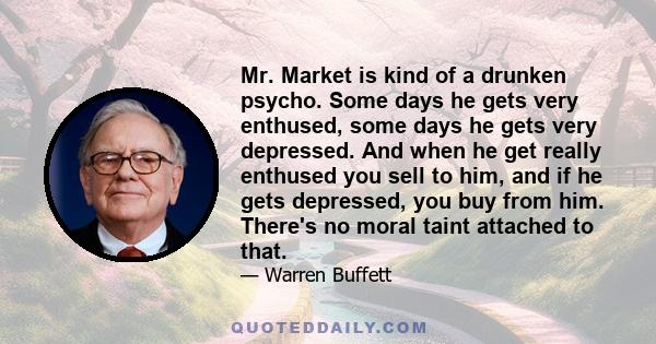 Mr. Market is kind of a drunken psycho. Some days he gets very enthused, some days he gets very depressed. And when he get really enthused you sell to him, and if he gets depressed, you buy from him. There's no moral