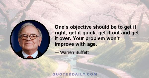 One’s objective should be to get it right, get it quick, get it out and get it over. Your problem won’t improve with age.