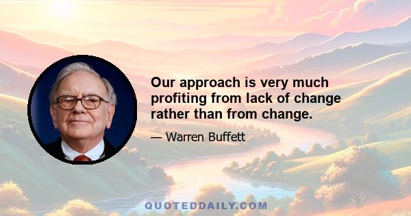 Our approach is very much profiting from lack of change rather than from change.