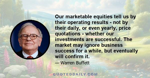 Our marketable equities tell us by their operating results - not by their daily, or even yearly, price quotations - whether our investments are successful. The market may ignore business success for a while, but