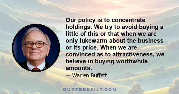 Our policy is to concentrate holdings. We try to avoid buying a little of this or that when we are only lukewarm about the business or its price. When we are convinced as to attractiveness, we believe in buying