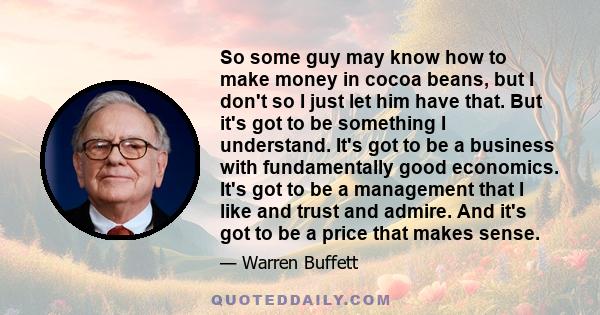 So some guy may know how to make money in cocoa beans, but I don't so I just let him have that. But it's got to be something I understand. It's got to be a business with fundamentally good economics. It's got to be a