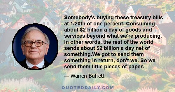 Somebody's buying these treasury bills at 1/20th of one percent. Consuming about $2 billion a day of goods and services beyond what we're producing. In other words, the rest of the world sends about $2 billion a day net 