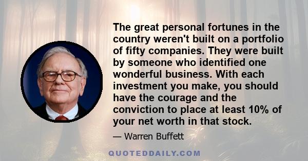 The great personal fortunes in the country weren't built on a portfolio of fifty companies. They were built by someone who identified one wonderful business. With each investment you make, you should have the courage