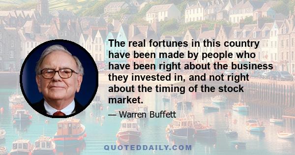 The real fortunes in this country have been made by people who have been right about the business they invested in, and not right about the timing of the stock market.