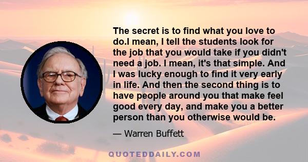 The secret is to find what you love to do.I mean, I tell the students look for the job that you would take if you didn't need a job. I mean, it's that simple. And I was lucky enough to find it very early in life. And