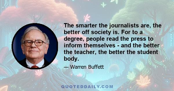 The smarter the journalists are, the better off society is. For to a degree, people read the press to inform themselves - and the better the teacher, the better the student body.