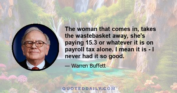 The woman that comes in, takes the wastebasket away, she's paying 15.3 or whatever it is on payroll tax alone. I mean it is - I never had it so good.