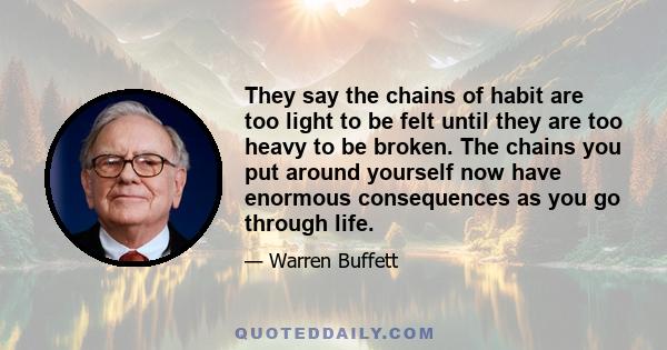 They say the chains of habit are too light to be felt until they are too heavy to be broken. The chains you put around yourself now have enormous consequences as you go through life.