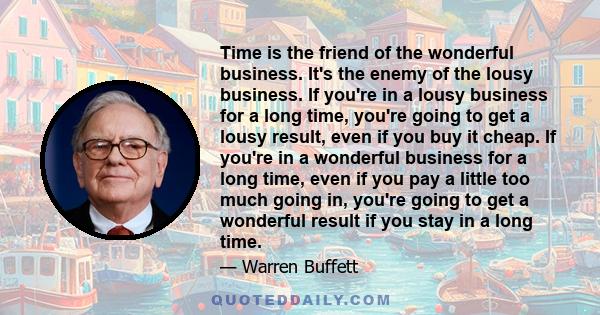 Time is the friend of the wonderful business. It's the enemy of the lousy business. If you're in a lousy business for a long time, you're going to get a lousy result, even if you buy it cheap. If you're in a wonderful