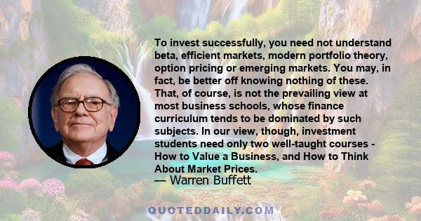 To invest successfully, you need not understand beta, efficient markets, modern portfolio theory, option pricing or emerging markets. You may, in fact, be better off knowing nothing of these. That, of course, is not the 