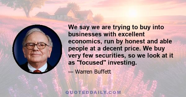 We say we are trying to buy into businesses with excellent economics, run by honest and able people at a decent price. We buy very few securities, so we look at it as focused investing.