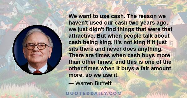 We want to use cash. The reason we haven't used our cash two years ago, we just didn't find things that were that attractive. But when people talk about cash being king, it's not king if it just sits there and never