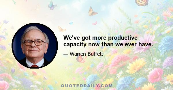 We've got more productive capacity now than we ever have.