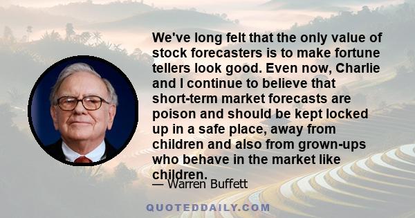 We've long felt that the only value of stock forecasters is to make fortune tellers look good. Even now, Charlie and I continue to believe that short-term market forecasts are poison and should be kept locked up in a