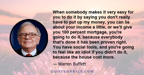 When somebody makes it very easy for you to do it by saying you don't really have to put up my money, you can lie about your income a little, or we'll give you 100 percent mortgage, you're going to do it, because