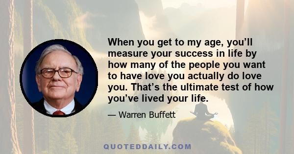 When you get to my age, you’ll measure your success in life by how many of the people you want to have love you actually do love you. That’s the ultimate test of how you’ve lived your life.